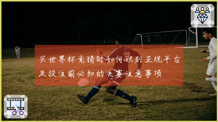 买世界杯竞猜时如何识别正规平台及投注前必知的决赛注意事项