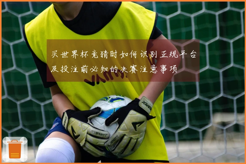 买世界杯竞猜时如何识别正规平台及投注前必知的决赛注意事项